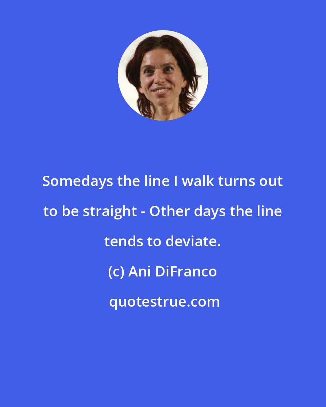 Ani DiFranco: Somedays the line I walk turns out to be straight - Other days the line tends to deviate.