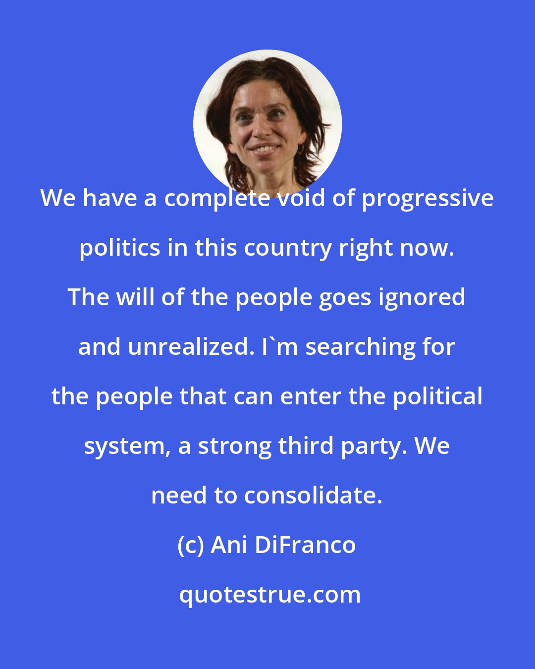 Ani DiFranco: We have a complete void of progressive politics in this country right now. The will of the people goes ignored and unrealized. I'm searching for the people that can enter the political system, a strong third party. We need to consolidate.