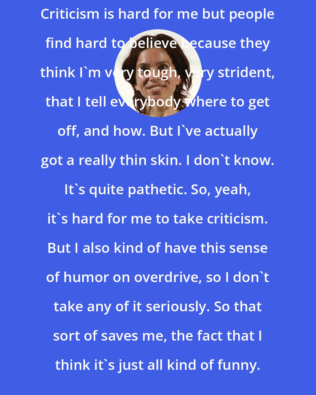 Ani DiFranco: Criticism is hard for me but people find hard to believe because they think I'm very tough, very strident, that I tell everybody where to get off, and how. But I've actually got a really thin skin. I don't know. It's quite pathetic. So, yeah, it's hard for me to take criticism. But I also kind of have this sense of humor on overdrive, so I don't take any of it seriously. So that sort of saves me, the fact that I think it's just all kind of funny.