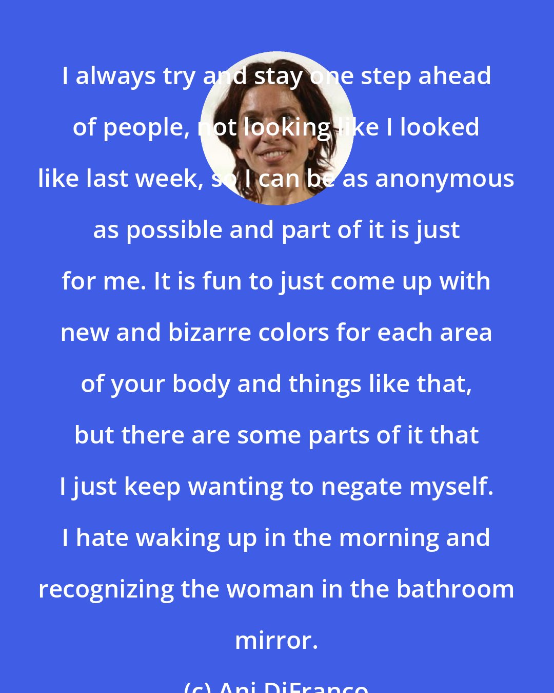 Ani DiFranco: I always try and stay one step ahead of people, not looking like I looked like last week, so I can be as anonymous as possible and part of it is just for me. It is fun to just come up with new and bizarre colors for each area of your body and things like that, but there are some parts of it that I just keep wanting to negate myself. I hate waking up in the morning and recognizing the woman in the bathroom mirror.