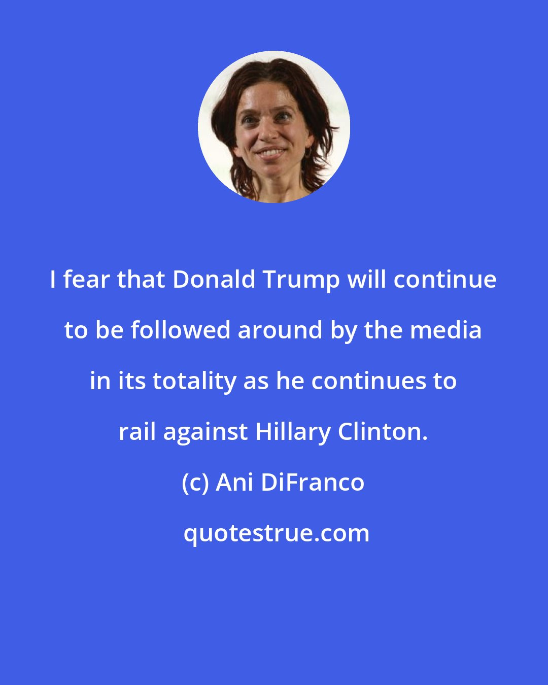 Ani DiFranco: I fear that Donald Trump will continue to be followed around by the media in its totality as he continues to rail against Hillary Clinton.