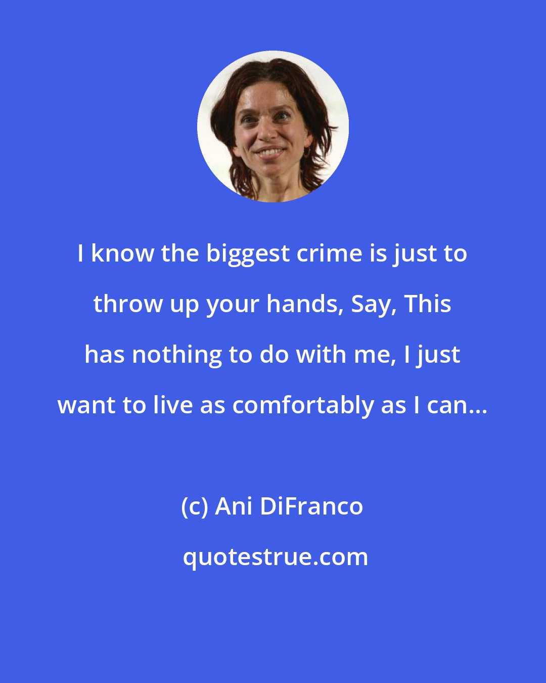 Ani DiFranco: I know the biggest crime is just to throw up your hands, Say, This has nothing to do with me, I just want to live as comfortably as I can...