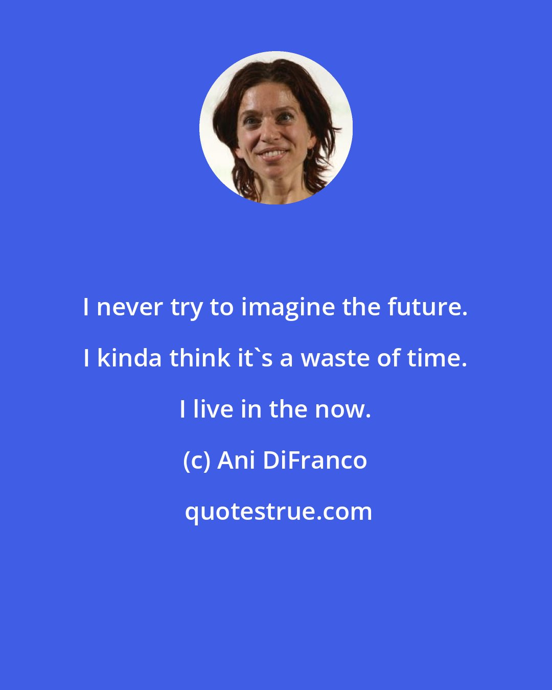 Ani DiFranco: I never try to imagine the future. I kinda think it's a waste of time. I live in the now.
