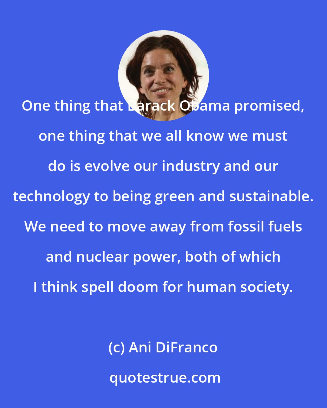 Ani DiFranco: One thing that Barack Obama promised, one thing that we all know we must do is evolve our industry and our technology to being green and sustainable. We need to move away from fossil fuels and nuclear power, both of which I think spell doom for human society.