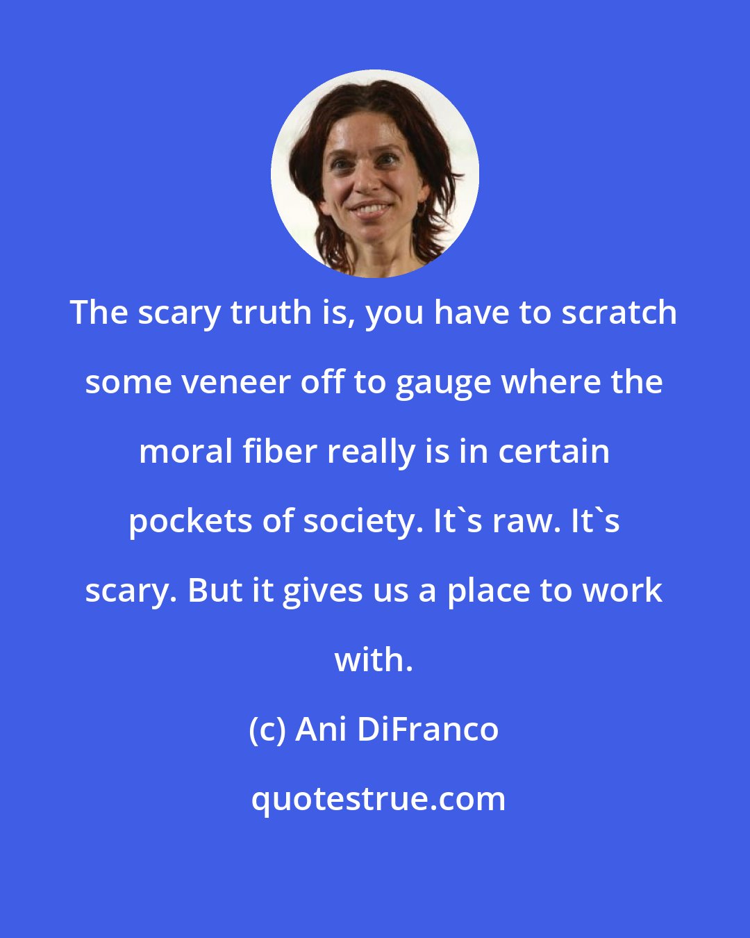 Ani DiFranco: The scary truth is, you have to scratch some veneer off to gauge where the moral fiber really is in certain pockets of society. It's raw. It's scary. But it gives us a place to work with.