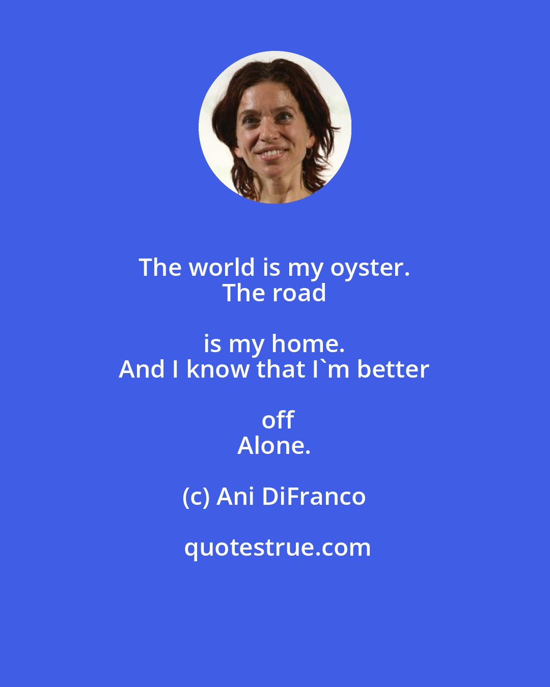 Ani DiFranco: The world is my oyster. 
 The road is my home. 
 And I know that I'm better off
 Alone.