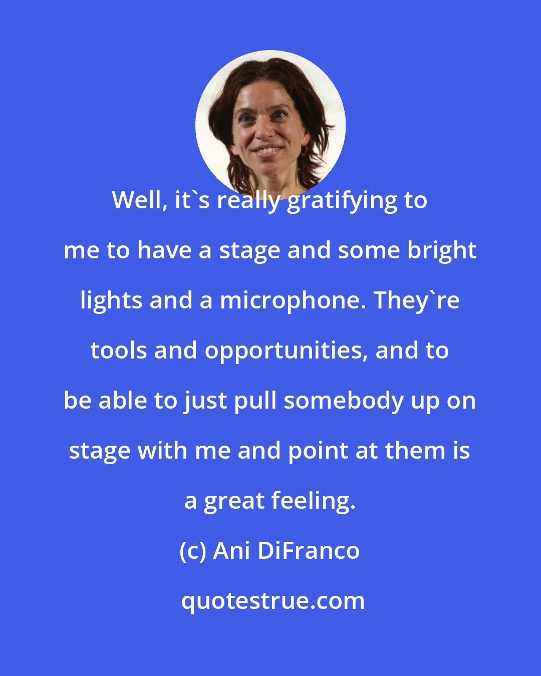 Ani DiFranco: Well, it's really gratifying to me to have a stage and some bright lights and a microphone. They're tools and opportunities, and to be able to just pull somebody up on stage with me and point at them is a great feeling.