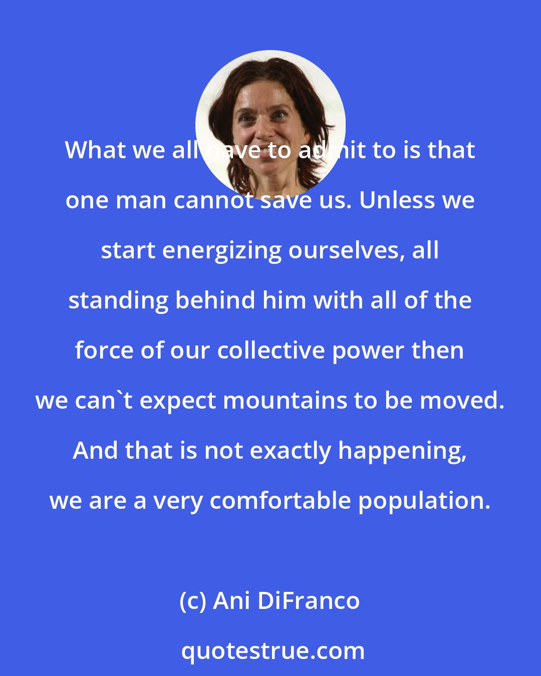 Ani DiFranco: What we all have to admit to is that one man cannot save us. Unless we start energizing ourselves, all standing behind him with all of the force of our collective power then we can't expect mountains to be moved. And that is not exactly happening, we are a very comfortable population.