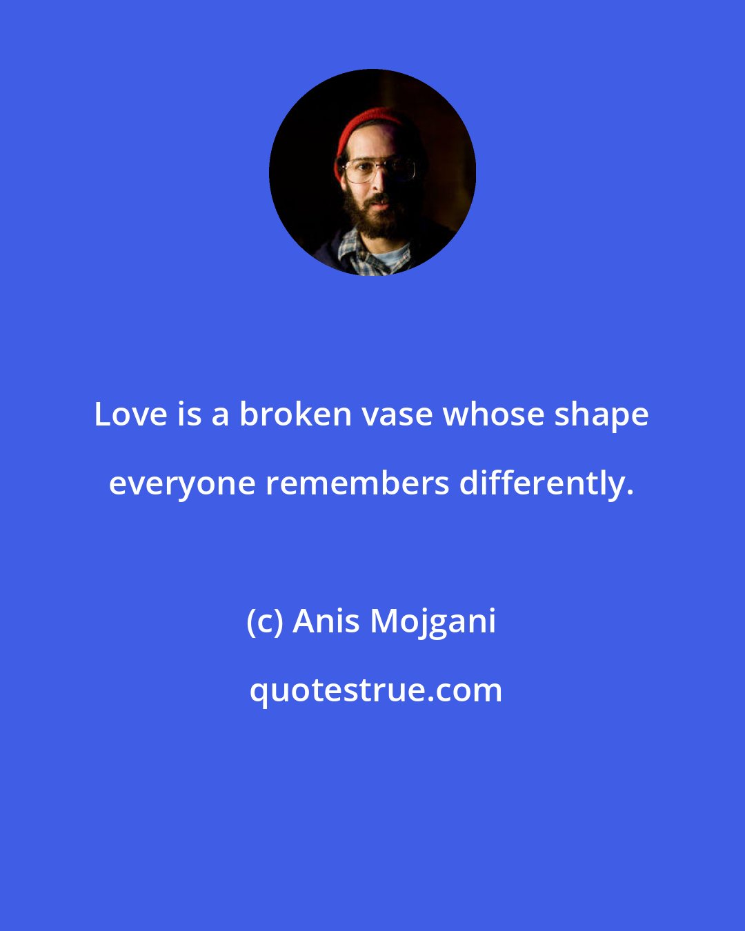 Anis Mojgani: Love is a broken vase whose shape everyone remembers differently.