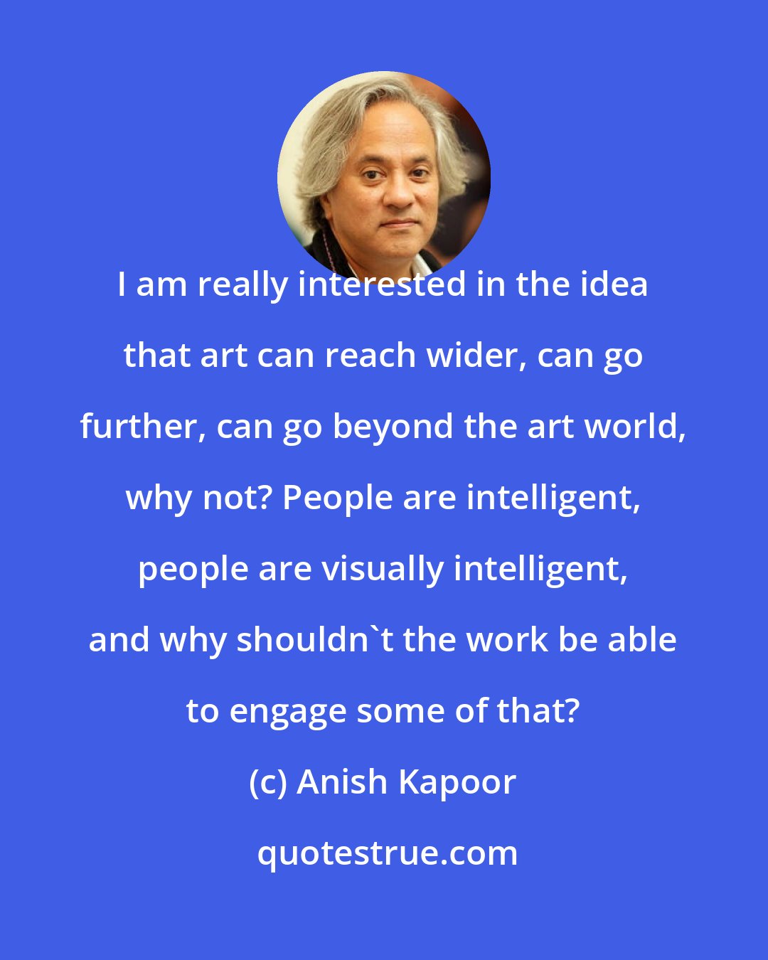 Anish Kapoor: I am really interested in the idea that art can reach wider, can go further, can go beyond the art world, why not? People are intelligent, people are visually intelligent, and why shouldn't the work be able to engage some of that?