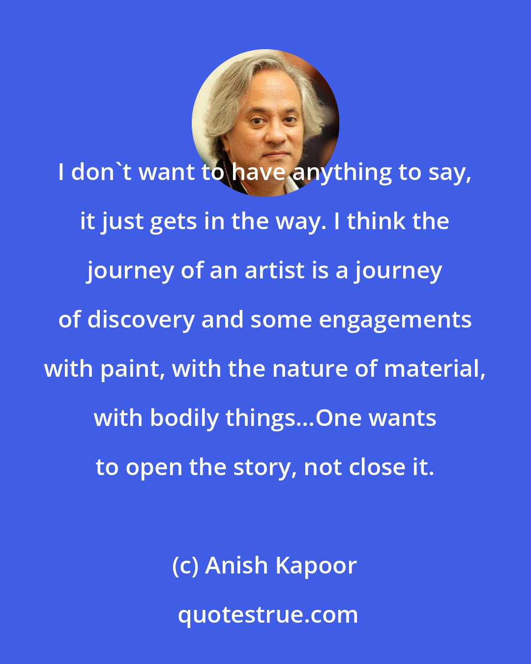 Anish Kapoor: I don't want to have anything to say, it just gets in the way. I think the journey of an artist is a journey of discovery and some engagements with paint, with the nature of material, with bodily things...One wants to open the story, not close it.