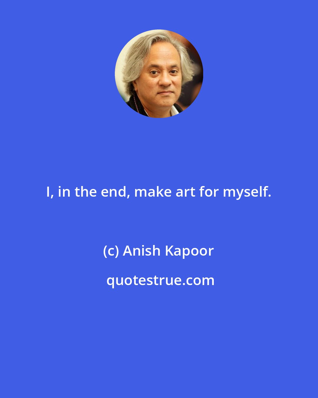 Anish Kapoor: I, in the end, make art for myself.