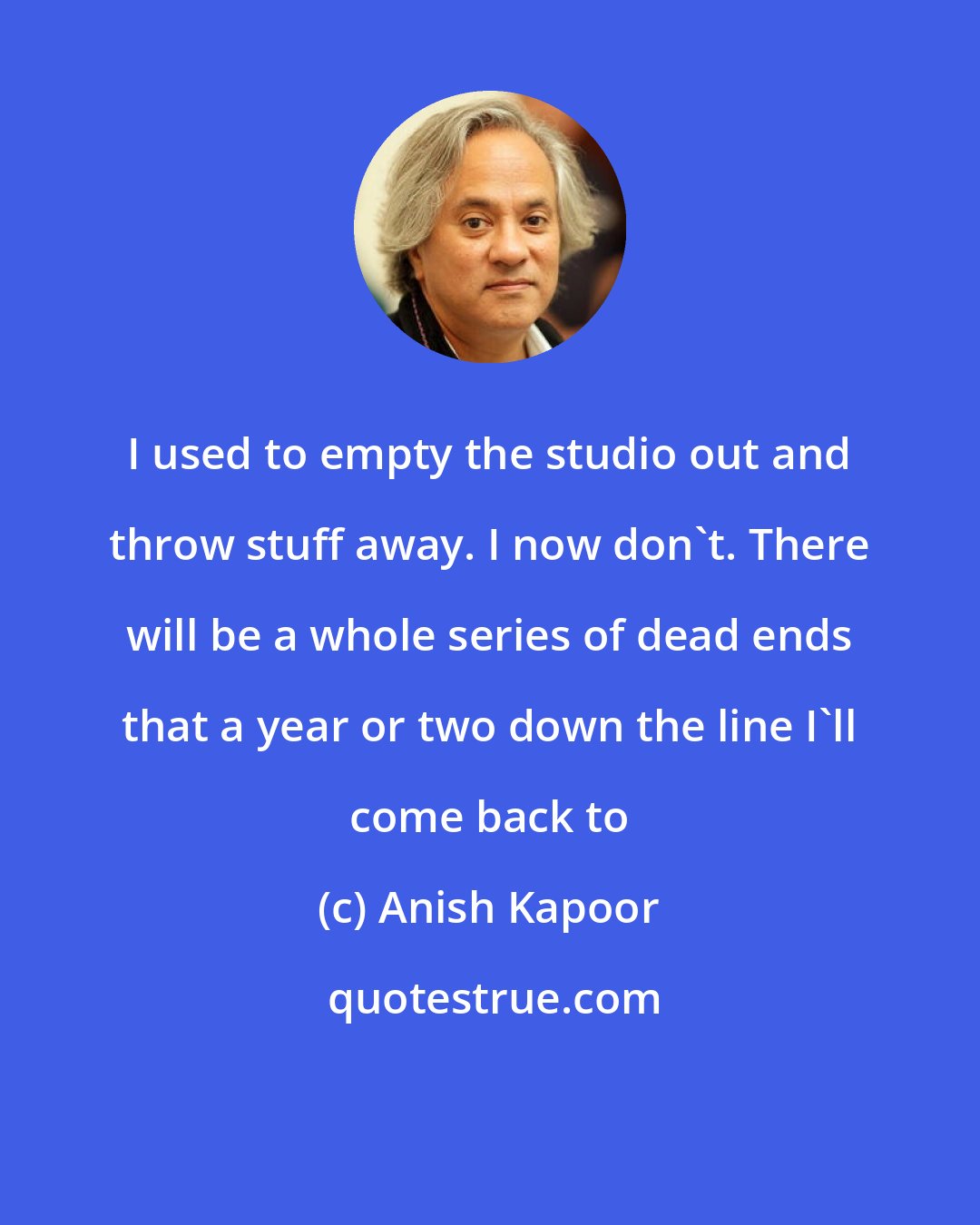 Anish Kapoor: I used to empty the studio out and throw stuff away. I now don't. There will be a whole series of dead ends that a year or two down the line I'll come back to