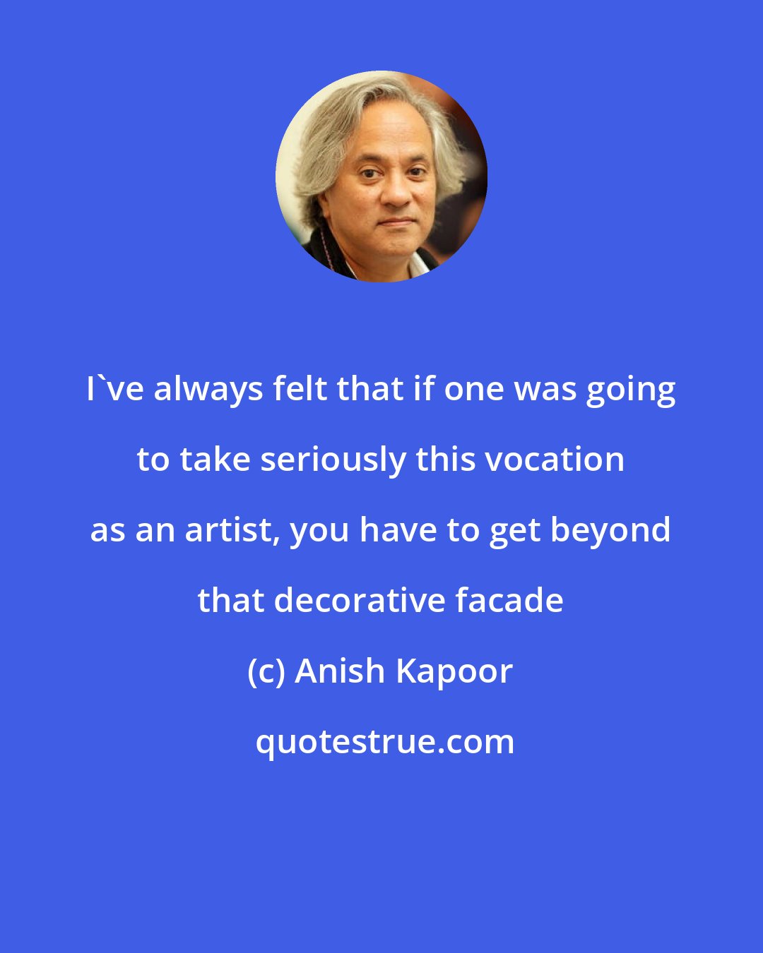 Anish Kapoor: I've always felt that if one was going to take seriously this vocation as an artist, you have to get beyond that decorative facade