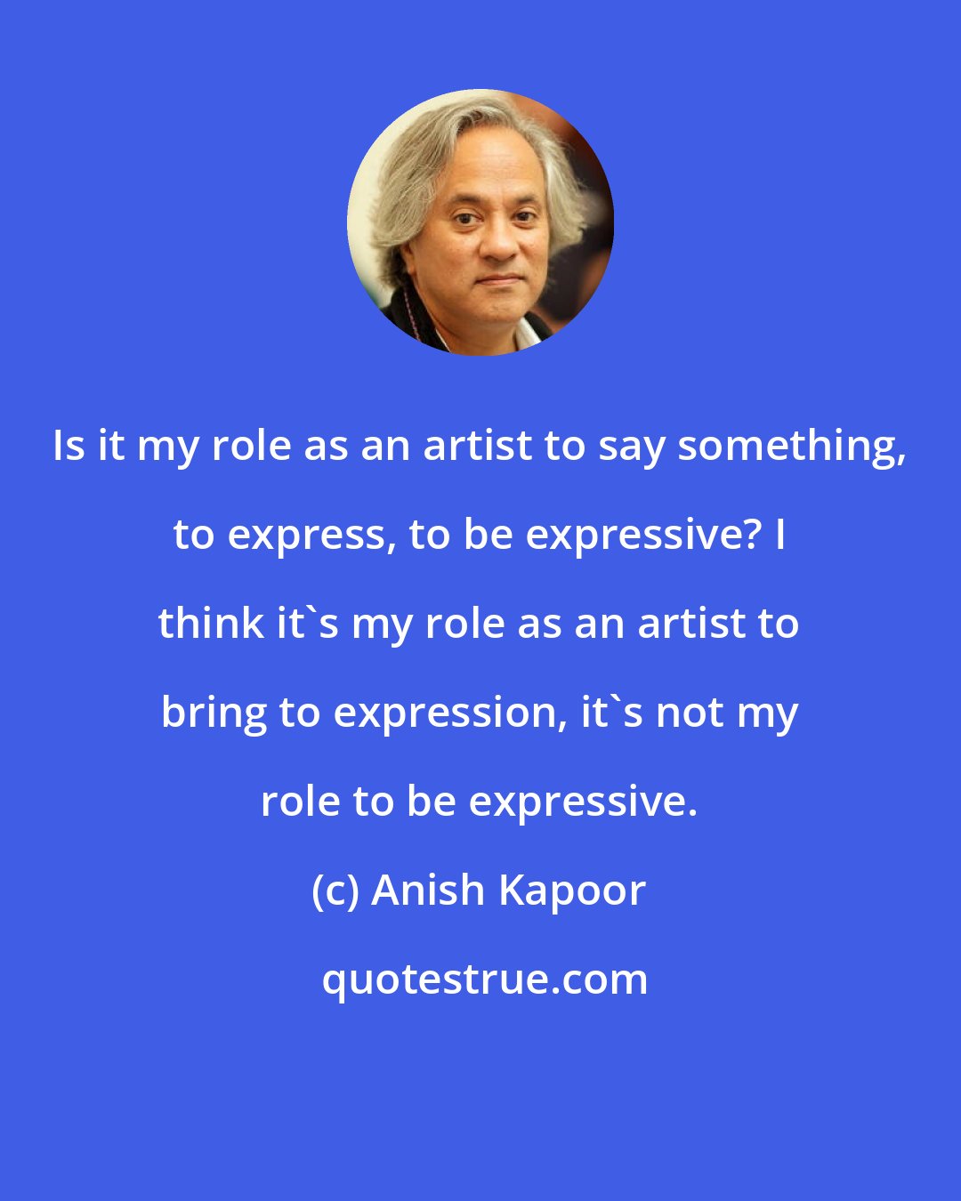 Anish Kapoor: Is it my role as an artist to say something, to express, to be expressive? I think it's my role as an artist to bring to expression, it's not my role to be expressive.