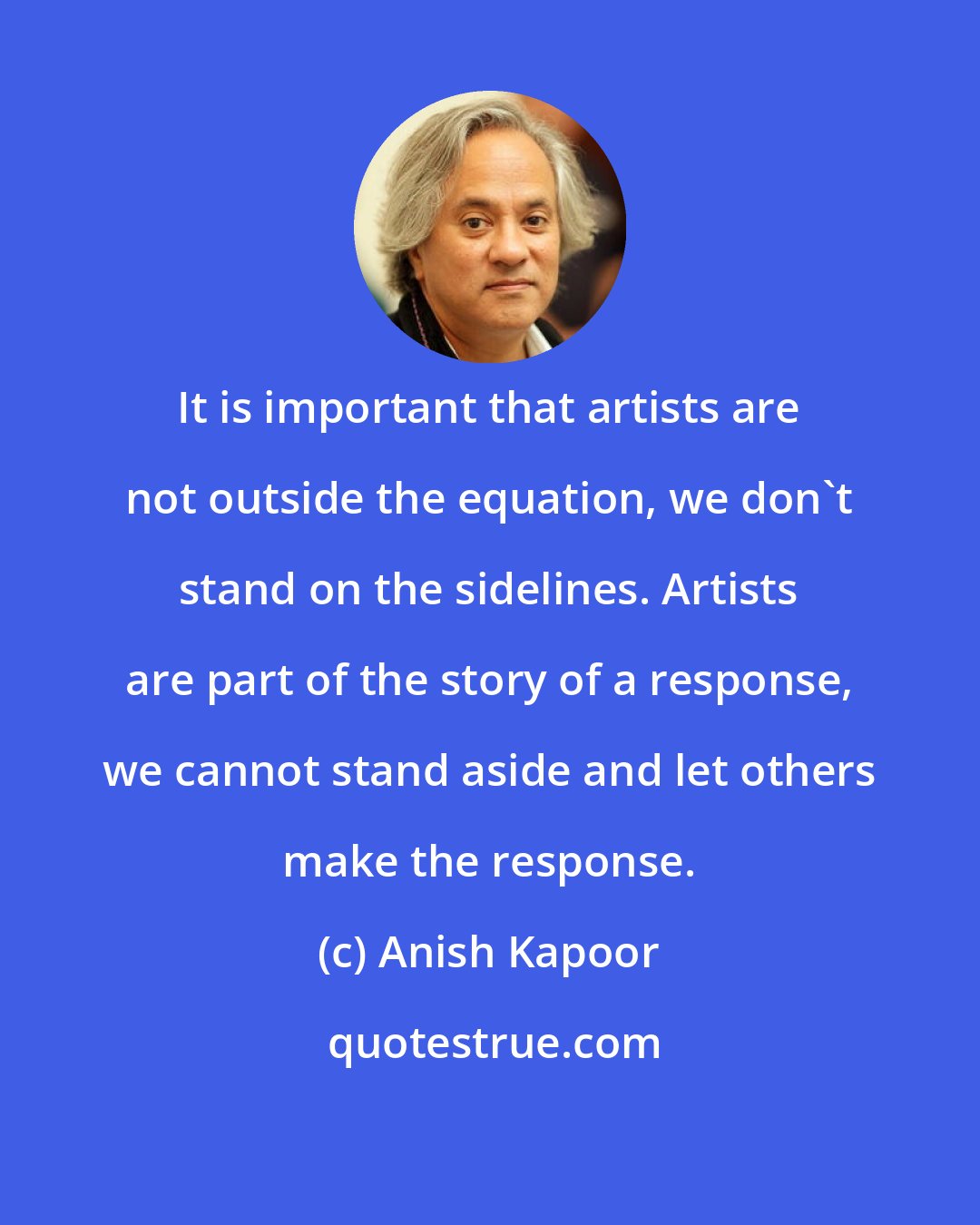 Anish Kapoor: It is important that artists are not outside the equation, we don't stand on the sidelines. Artists are part of the story of a response, we cannot stand aside and let others make the response.