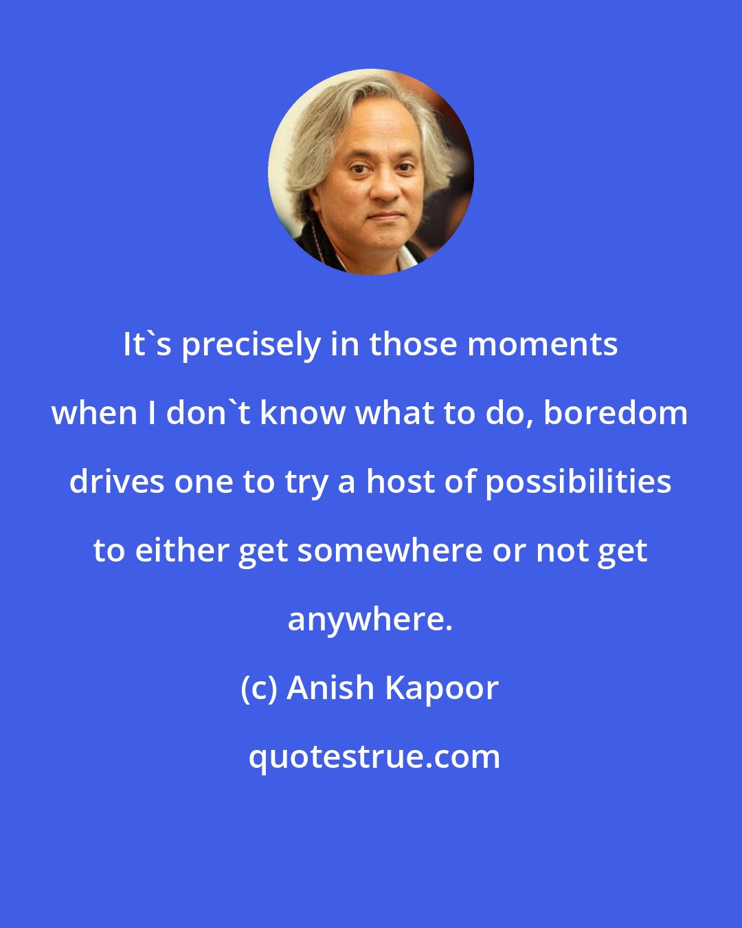 Anish Kapoor: It's precisely in those moments when I don't know what to do, boredom drives one to try a host of possibilities to either get somewhere or not get anywhere.