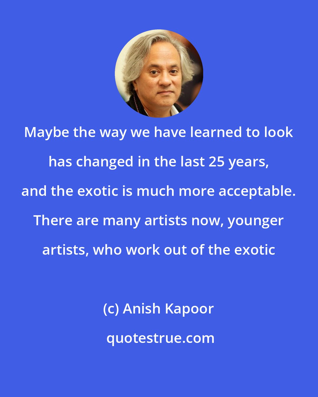 Anish Kapoor: Maybe the way we have learned to look has changed in the last 25 years, and the exotic is much more acceptable. There are many artists now, younger artists, who work out of the exotic