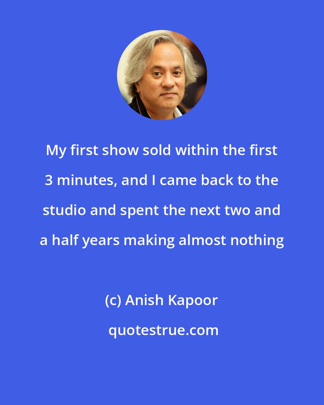 Anish Kapoor: My first show sold within the first 3 minutes, and I came back to the studio and spent the next two and a half years making almost nothing