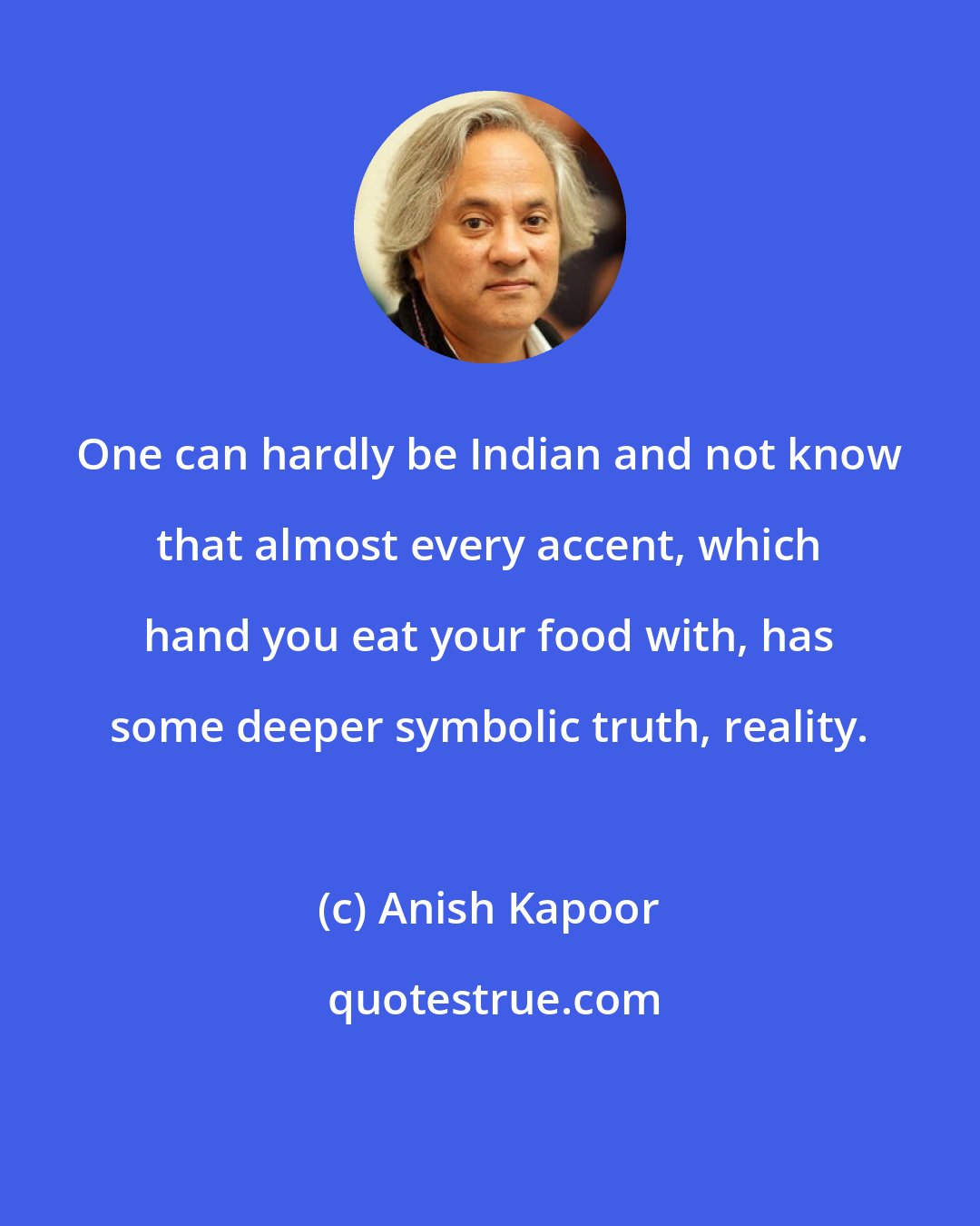 Anish Kapoor: One can hardly be Indian and not know that almost every accent, which hand you eat your food with, has some deeper symbolic truth, reality.