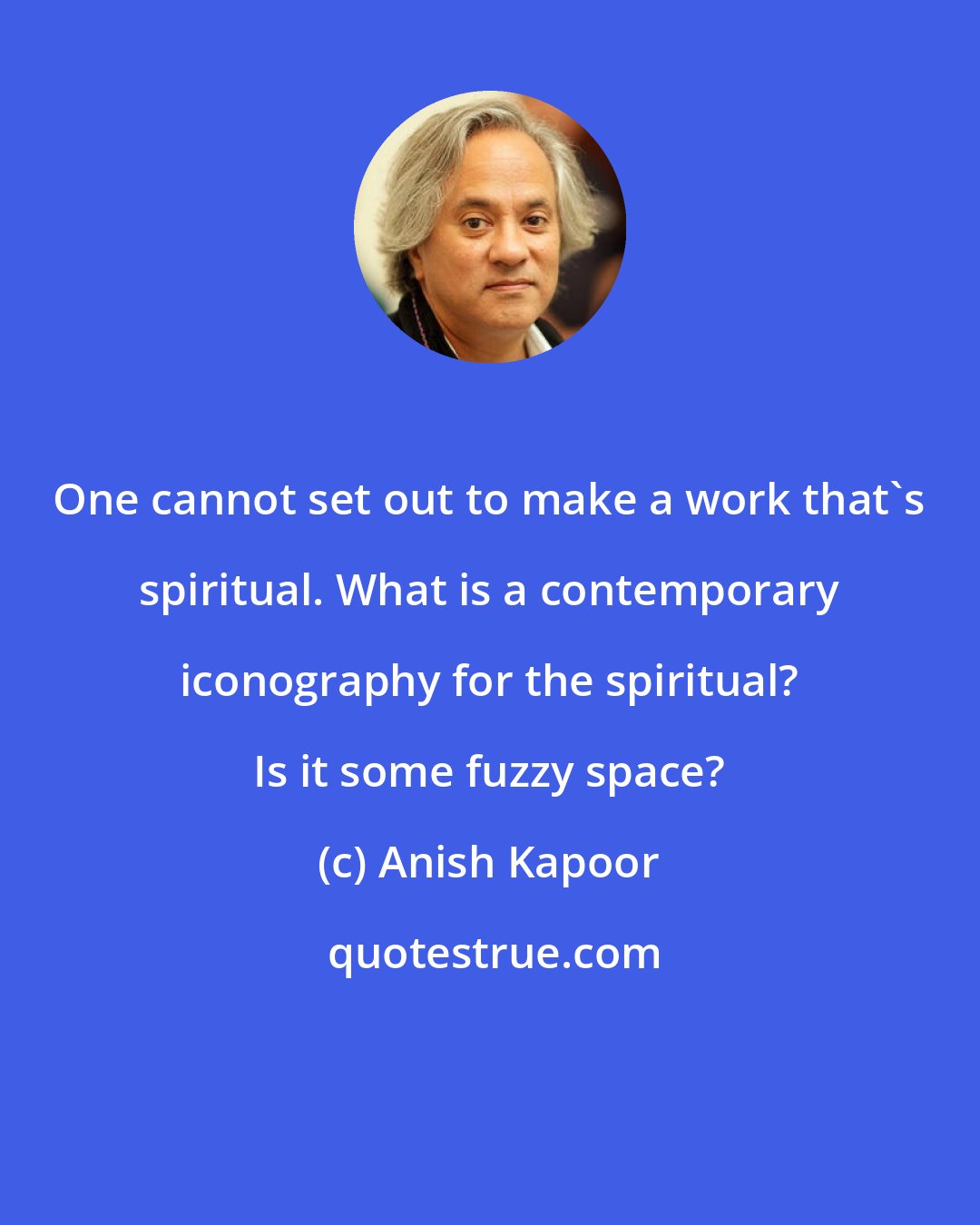 Anish Kapoor: One cannot set out to make a work that's spiritual. What is a contemporary iconography for the spiritual? Is it some fuzzy space?