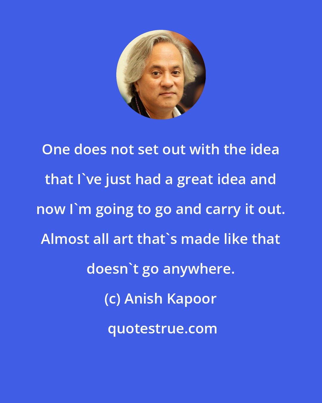 Anish Kapoor: One does not set out with the idea that I've just had a great idea and now I'm going to go and carry it out. Almost all art that's made like that doesn't go anywhere.