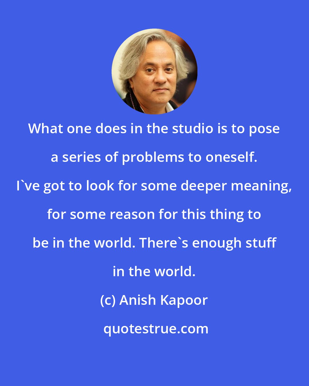 Anish Kapoor: What one does in the studio is to pose a series of problems to oneself. I've got to look for some deeper meaning, for some reason for this thing to be in the world. There's enough stuff in the world.