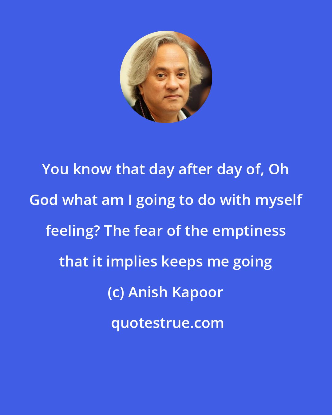 Anish Kapoor: You know that day after day of, Oh God what am I going to do with myself feeling? The fear of the emptiness that it implies keeps me going