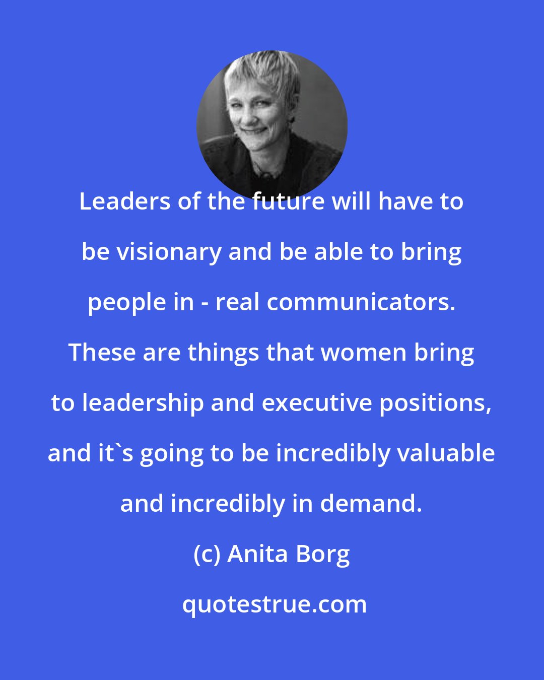 Anita Borg: Leaders of the future will have to be visionary and be able to bring people in - real communicators. These are things that women bring to leadership and executive positions, and it's going to be incredibly valuable and incredibly in demand.