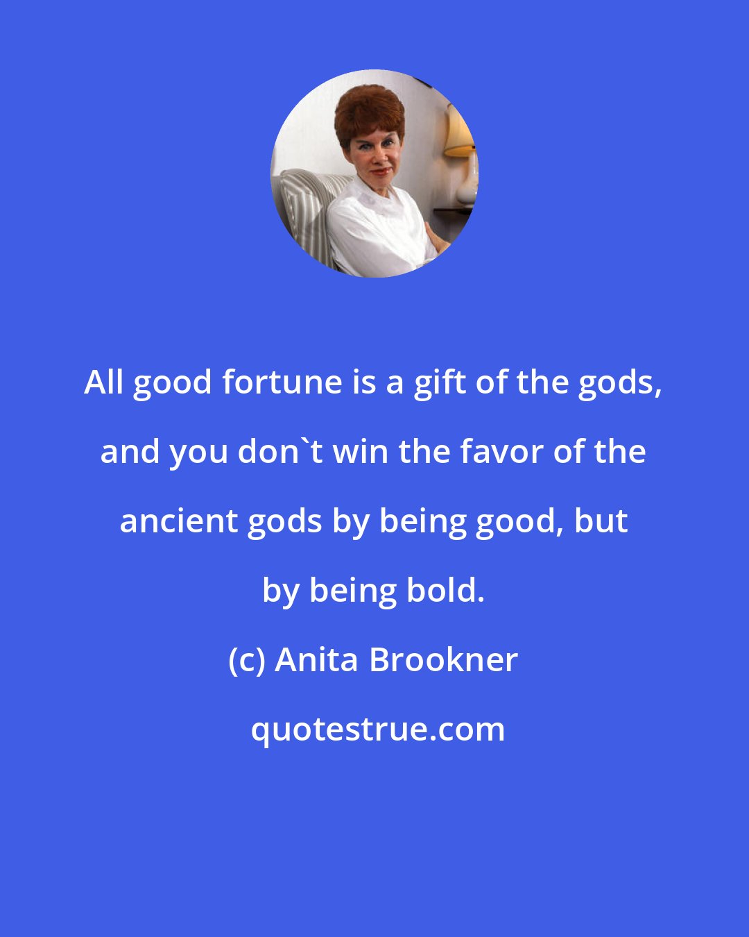 Anita Brookner: All good fortune is a gift of the gods, and you don't win the favor of the ancient gods by being good, but by being bold.