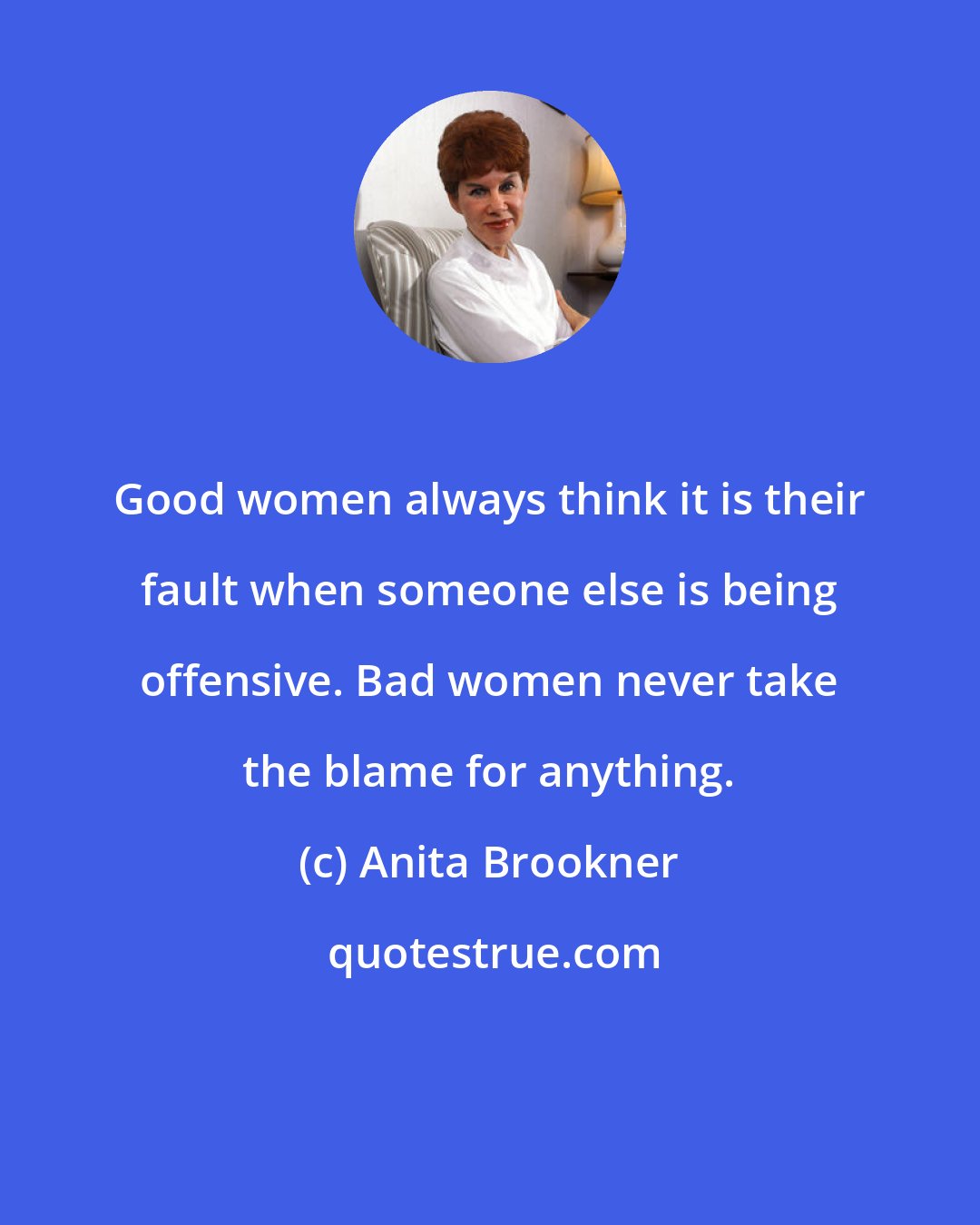 Anita Brookner: Good women always think it is their fault when someone else is being offensive. Bad women never take the blame for anything.