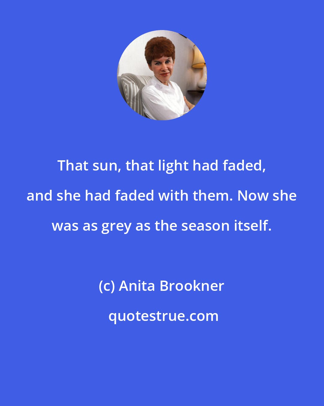 Anita Brookner: That sun, that light had faded, and she had faded with them. Now she was as grey as the season itself.