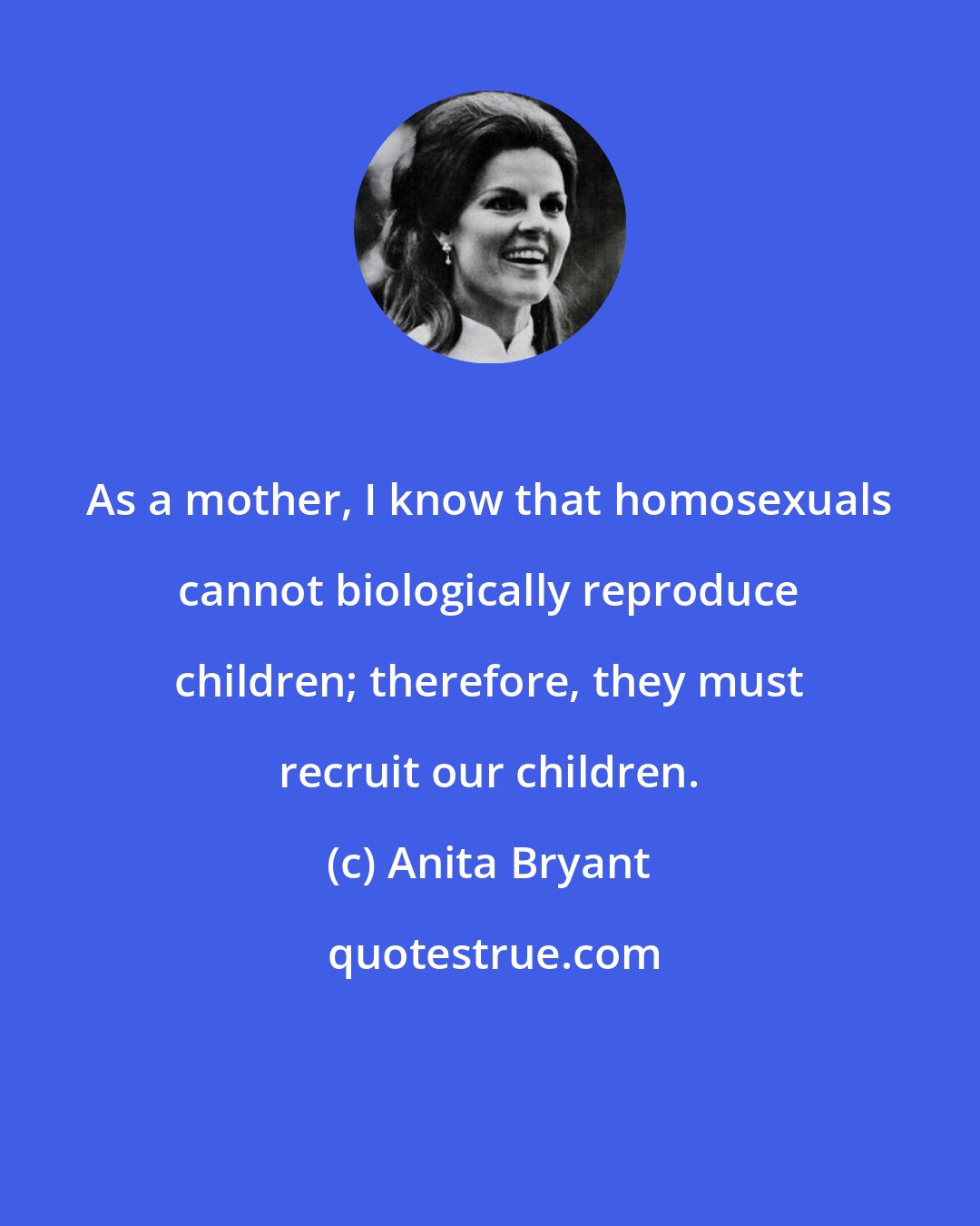 Anita Bryant: As a mother, I know that homosexuals cannot biologically reproduce children; therefore, they must recruit our children.