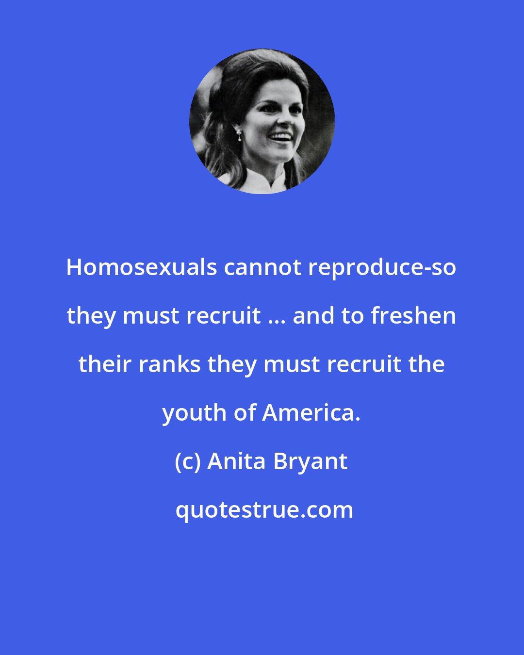 Anita Bryant: Homosexuals cannot reproduce-so they must recruit ... and to freshen their ranks they must recruit the youth of America.