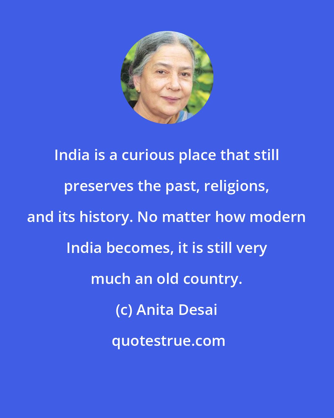 Anita Desai: India is a curious place that still preserves the past, religions, and its history. No matter how modern India becomes, it is still very much an old country.