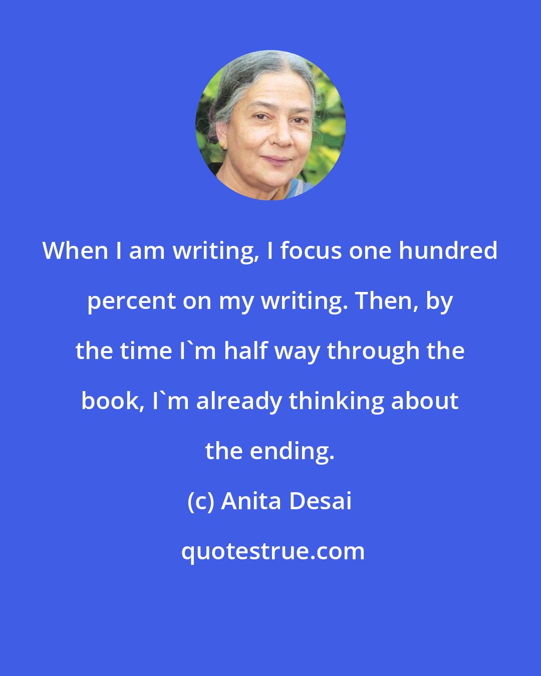 Anita Desai: When I am writing, I focus one hundred percent on my writing. Then, by the time I'm half way through the book, I'm already thinking about the ending.