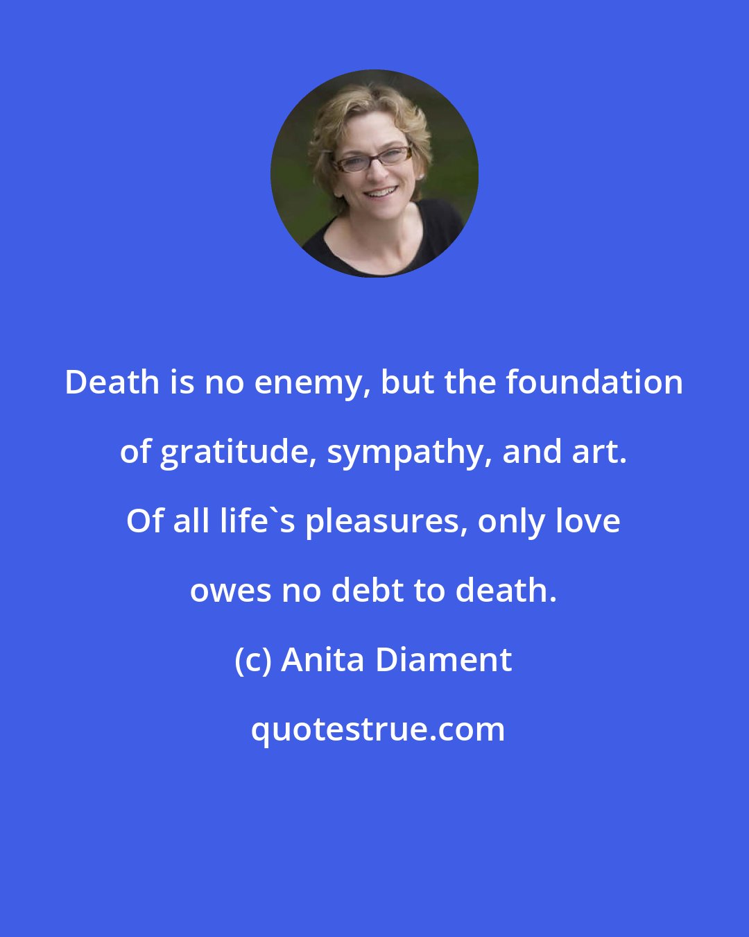 Anita Diament: Death is no enemy, but the foundation of gratitude, sympathy, and art. Of all life's pleasures, only love owes no debt to death.