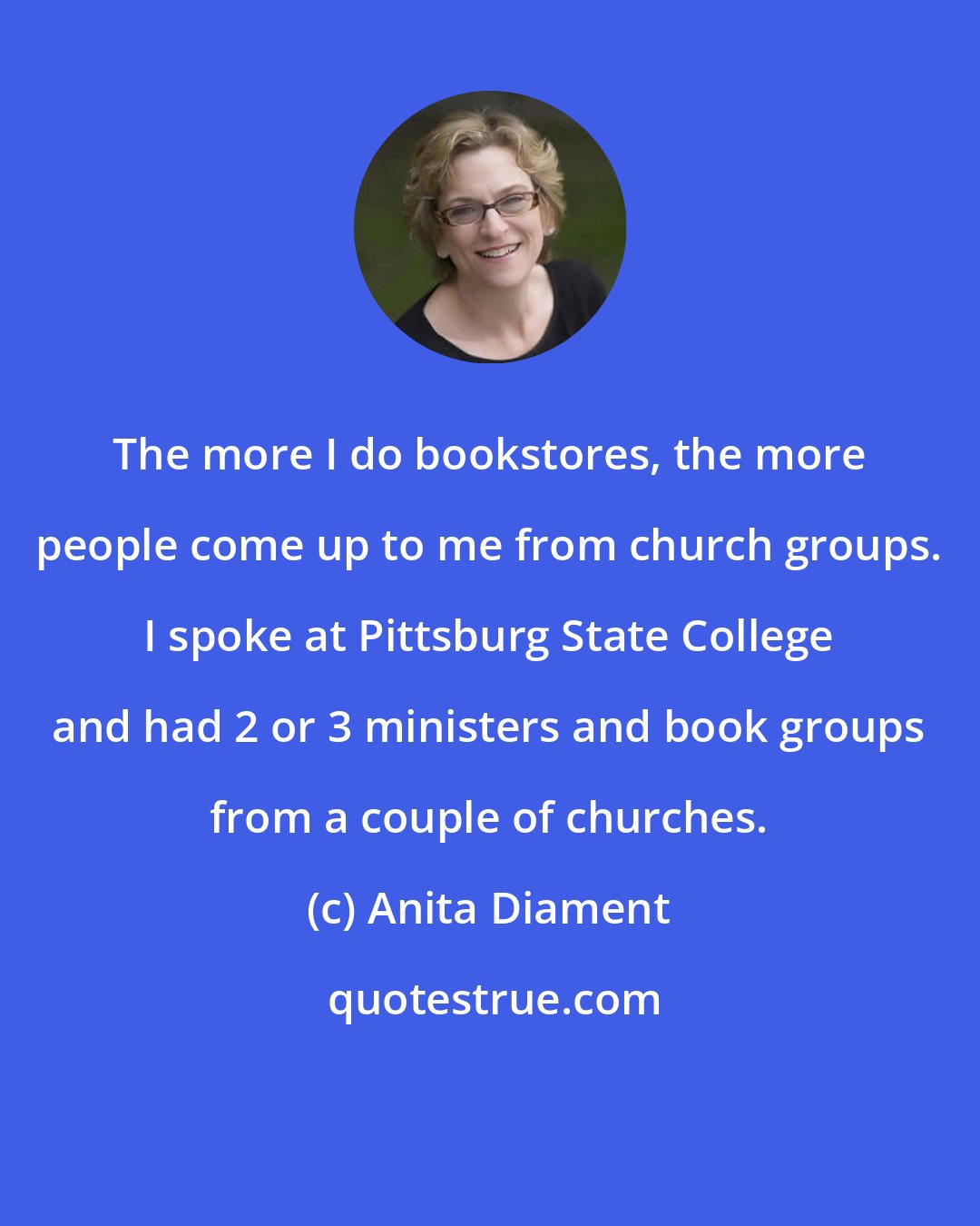 Anita Diament: The more I do bookstores, the more people come up to me from church groups. I spoke at Pittsburg State College and had 2 or 3 ministers and book groups from a couple of churches.