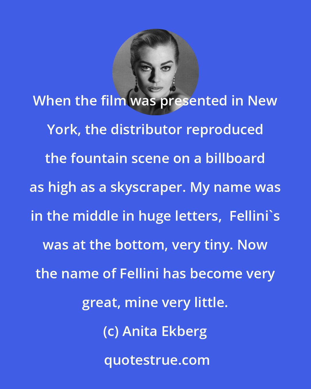Anita Ekberg: When the film was presented in New York, the distributor reproduced the fountain scene on a billboard as high as a skyscraper. My name was in the middle in huge letters,  Fellini's was at the bottom, very tiny. Now the name of Fellini has become very great, mine very little.