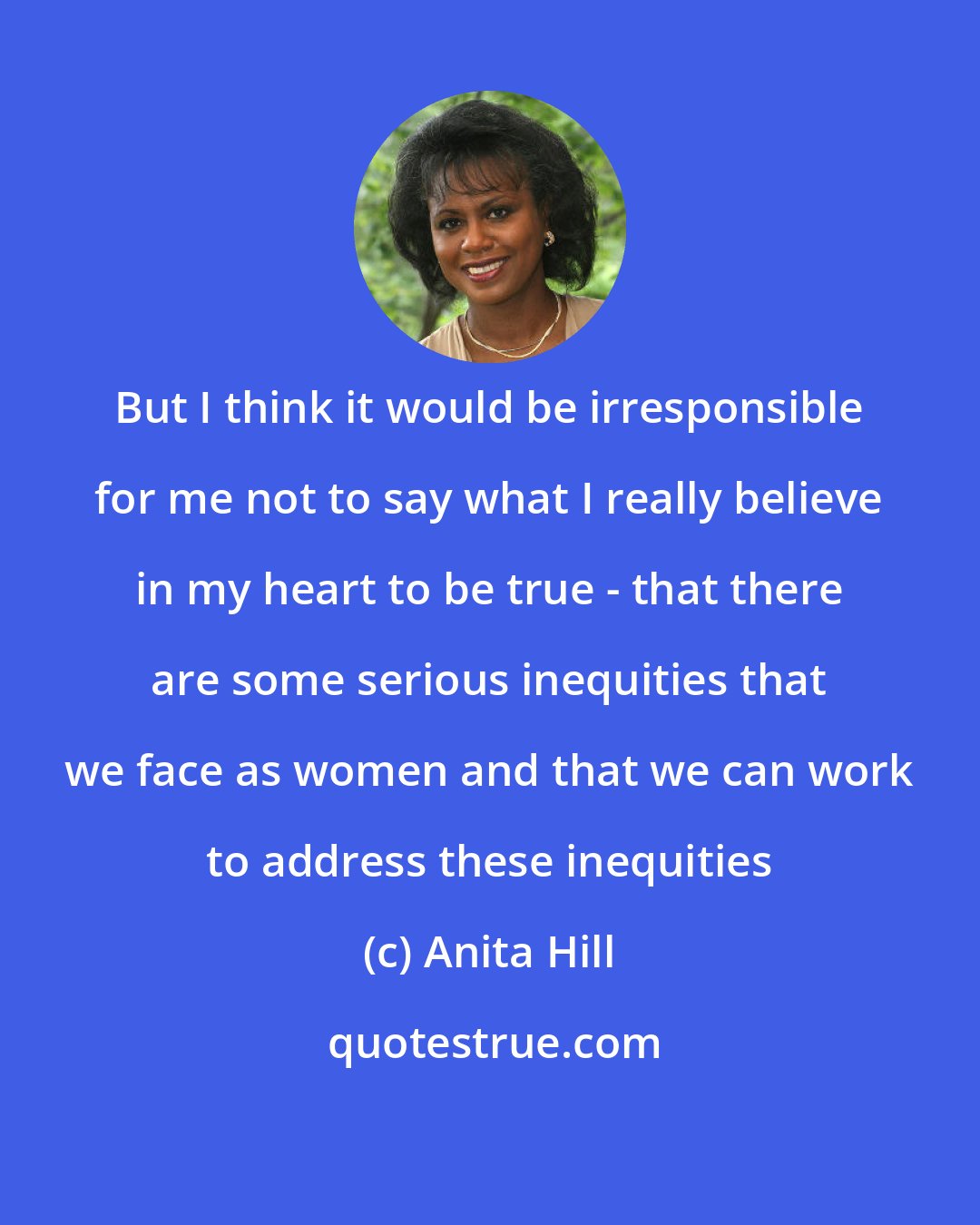 Anita Hill: But I think it would be irresponsible for me not to say what I really believe in my heart to be true - that there are some serious inequities that we face as women and that we can work to address these inequities