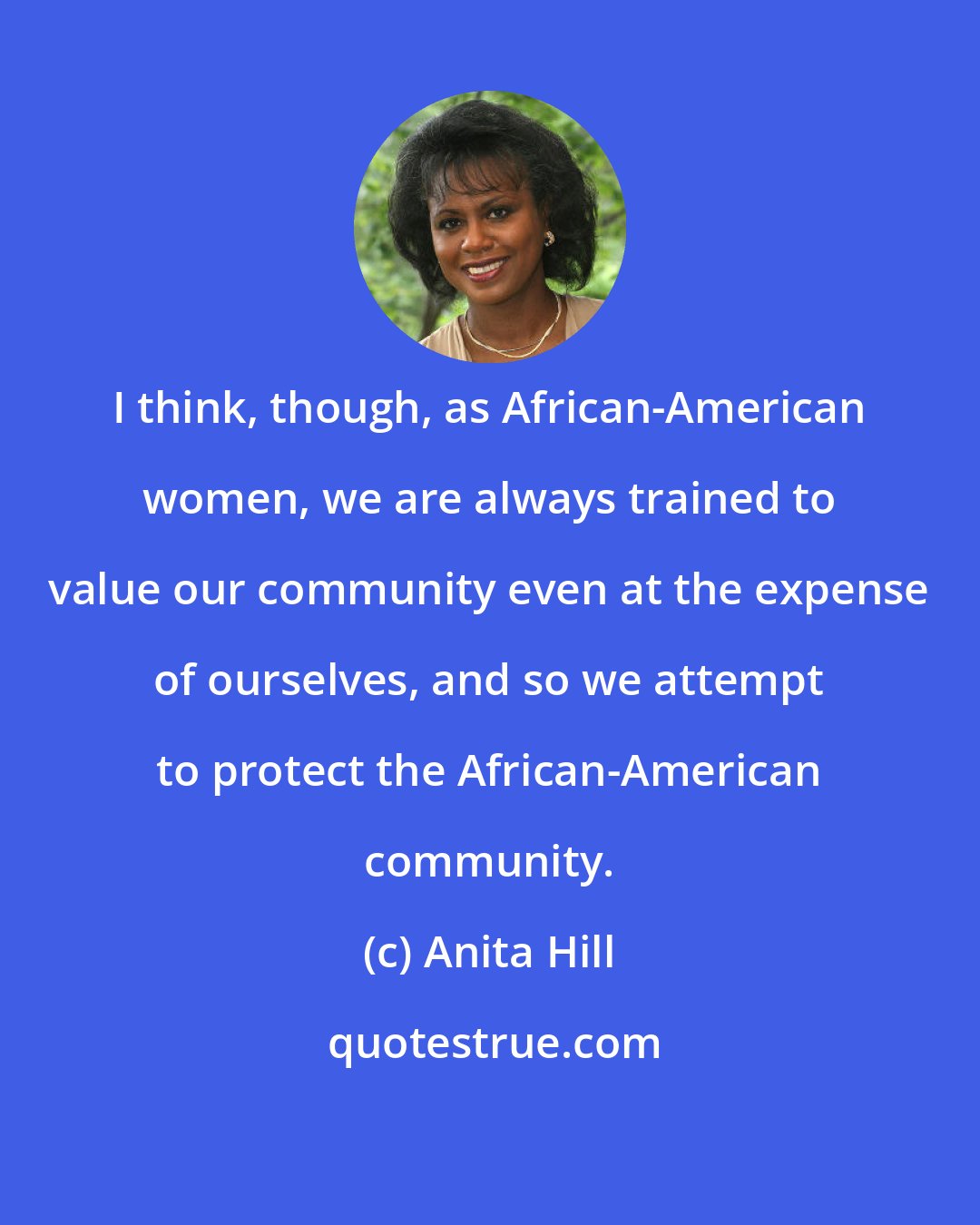 Anita Hill: I think, though, as African-American women, we are always trained to value our community even at the expense of ourselves, and so we attempt to protect the African-American community.