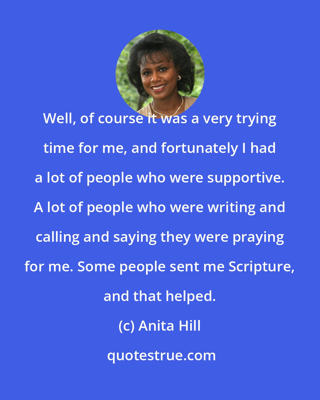 Anita Hill: Well, of course it was a very trying time for me, and fortunately I had a lot of people who were supportive. A lot of people who were writing and calling and saying they were praying for me. Some people sent me Scripture, and that helped.
