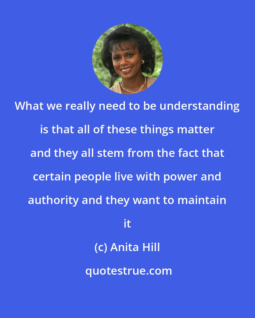Anita Hill: What we really need to be understanding is that all of these things matter and they all stem from the fact that certain people live with power and authority and they want to maintain it