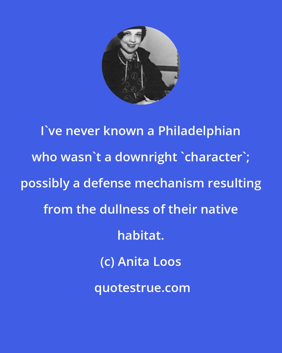 Anita Loos: I've never known a Philadelphian who wasn't a downright 'character'; possibly a defense mechanism resulting from the dullness of their native habitat.