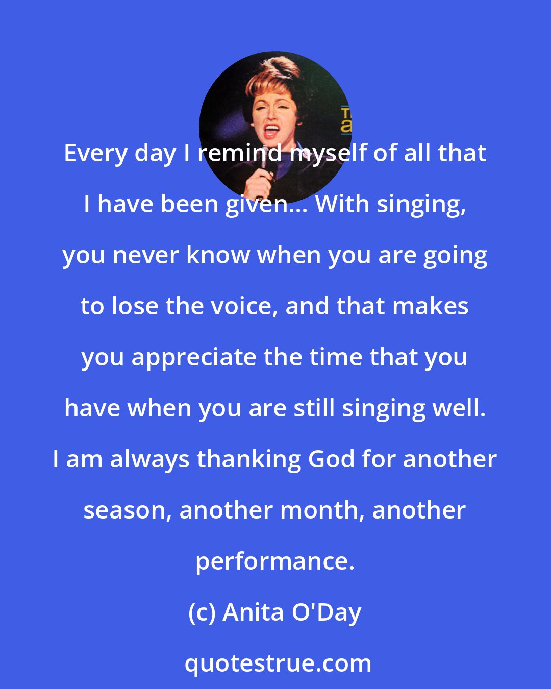 Anita O'Day: Every day I remind myself of all that I have been given... With singing, you never know when you are going to lose the voice, and that makes you appreciate the time that you have when you are still singing well. I am always thanking God for another season, another month, another performance.