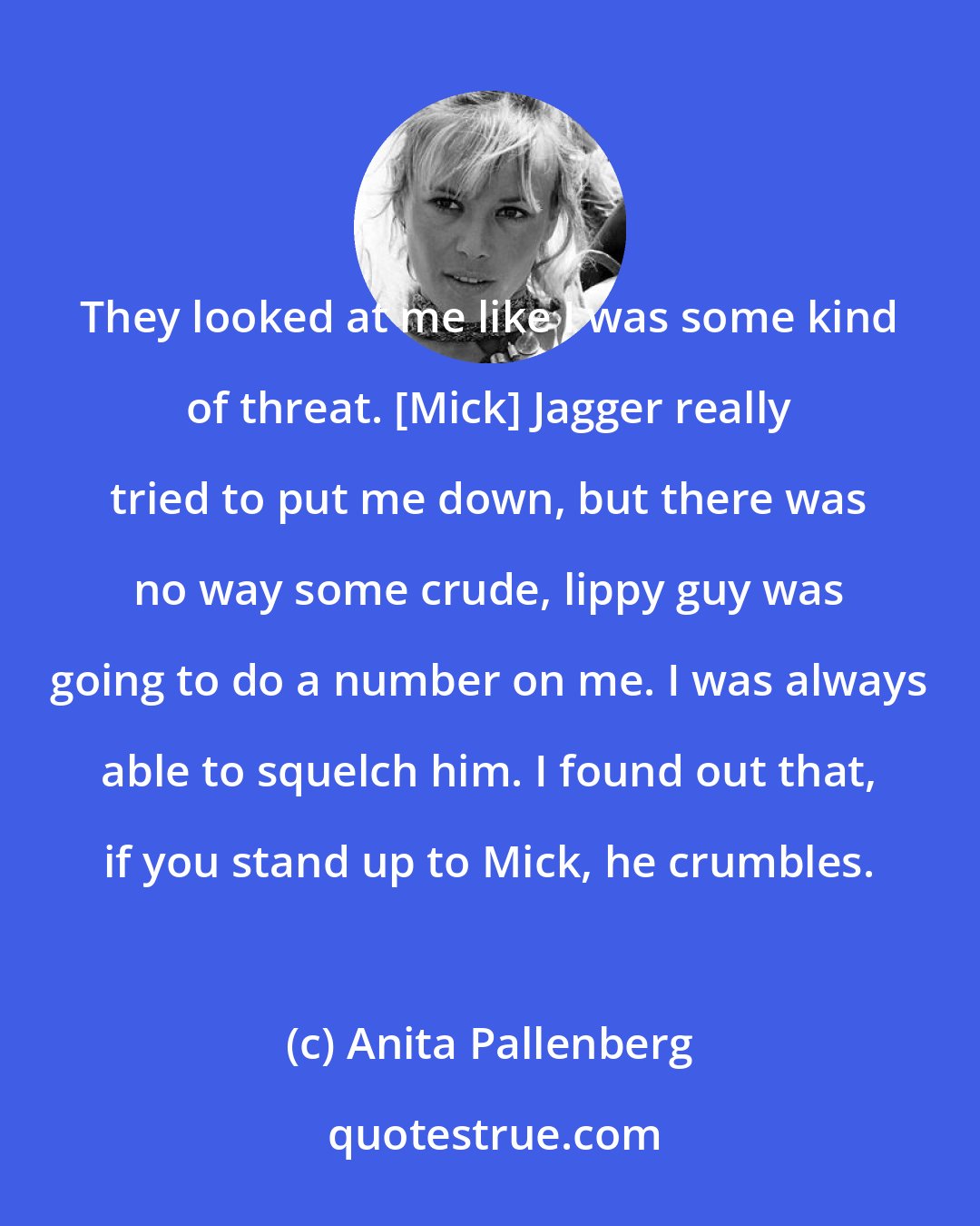 Anita Pallenberg: They looked at me like I was some kind of threat. [Mick] Jagger really tried to put me down, but there was no way some crude, lippy guy was going to do a number on me. I was always able to squelch him. I found out that, if you stand up to Mick, he crumbles.