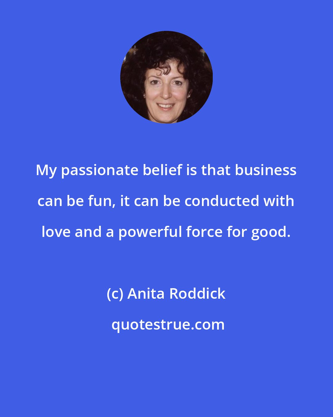 Anita Roddick: My passionate belief is that business can be fun, it can be conducted with love and a powerful force for good.