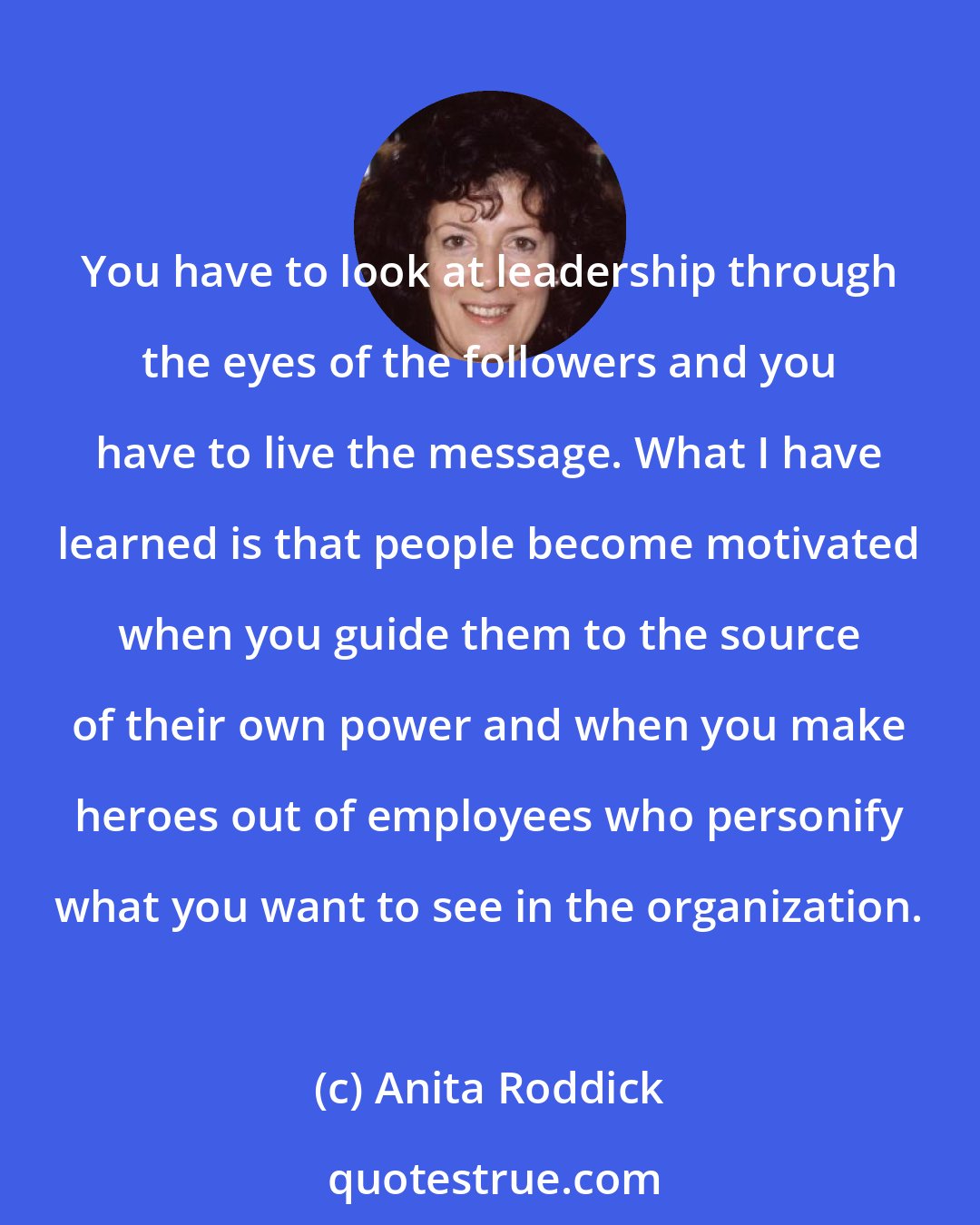 Anita Roddick: You have to look at leadership through the eyes of the followers and you have to live the message. What I have learned is that people become motivated when you guide them to the source of their own power and when you make heroes out of employees who personify what you want to see in the organization.