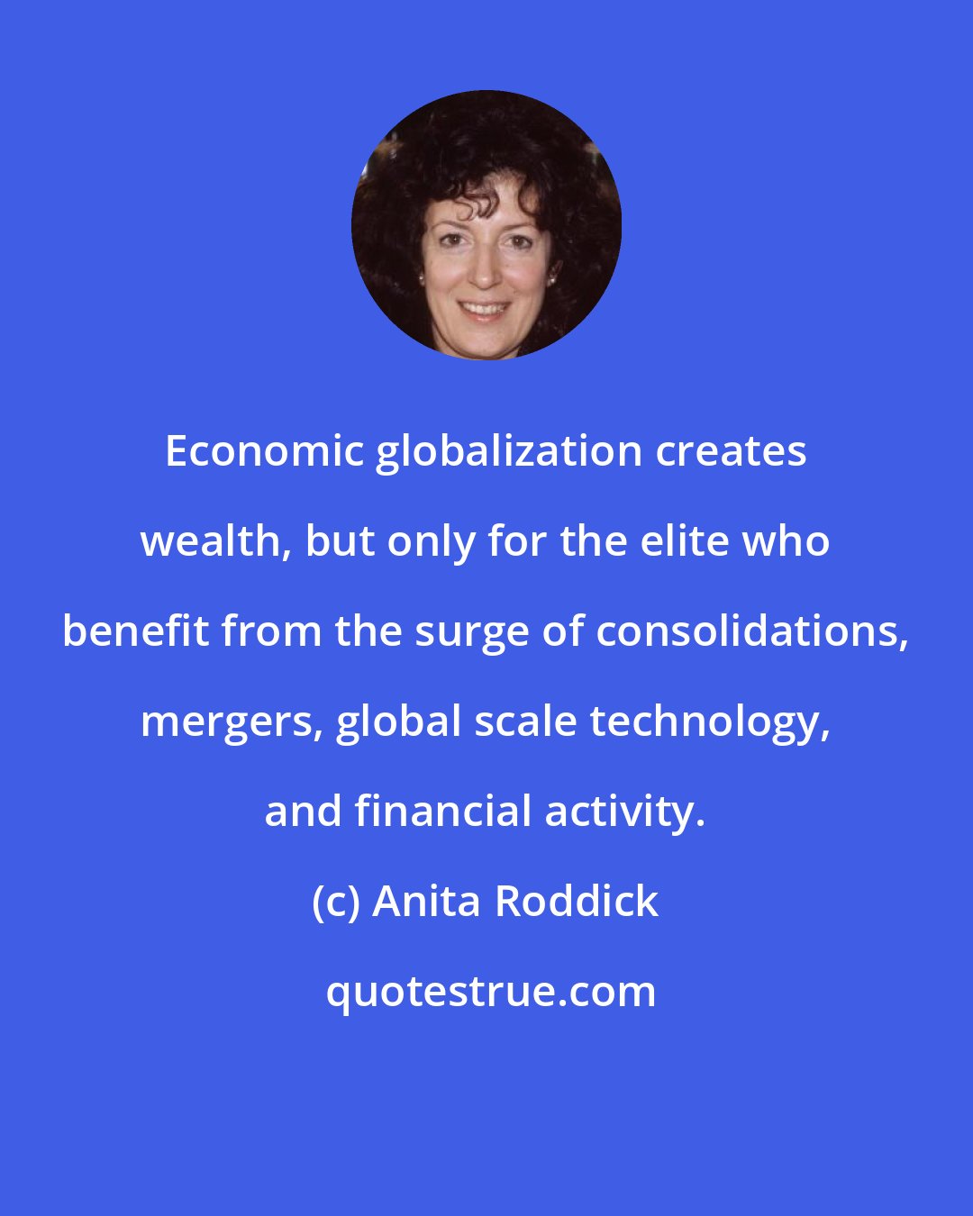 Anita Roddick: Economic globalization creates wealth, but only for the elite who benefit from the surge of consolidations, mergers, global scale technology, and financial activity.