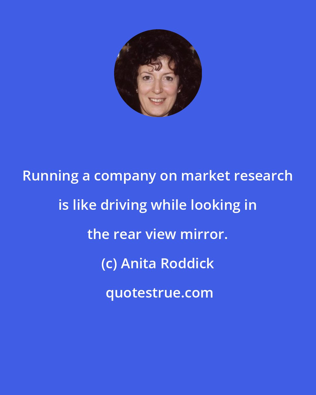 Anita Roddick: Running a company on market research is like driving while looking in the rear view mirror.